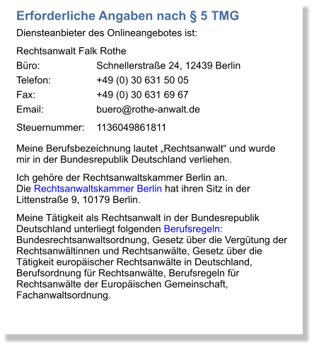 Erforderliche Angaben nach § 5 TMG Diensteanbieter des Onlineangebotes ist: Rechtsanwalt Falk Rothe Büro:			Schnellerstraße 24, 12439 Berlin Telefon:		+49 (0) 30 631 50 05 Fax:			+49 (0) 30 631 69 67 Email:		buero@rothe-anwalt.de Steuernummer:	1136049861811 Meine Berufsbezeichnung lautet „Rechtsanwalt“ und wurde mir in der Bundesrepublik Deutschland verliehen.  Ich gehöre der Rechtsanwaltskammer Berlin an. Die Rechtsanwaltskammer Berlin hat ihren Sitz in der Littenstraße 9, 10179 Berlin.  Meine Tätigkeit als Rechtsanwalt in der Bundesrepublik Deutschland unterliegt folgenden Berufsregeln: Bundesrechtsanwaltsordnung, Gesetz über die Vergütung der Rechtsanwältinnen und Rechtsanwälte, Gesetz über die Tätigkeit europäischer Rechtsanwälte in Deutschland, Berufsordnung für Rechtsanwälte, Berufsregeln für Rechtsanwälte der Europäischen Gemeinschaft, Fachanwaltsordnung.